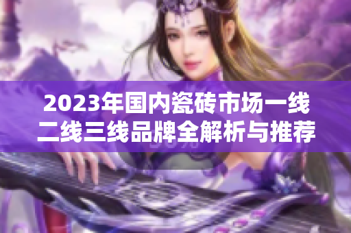 2023年国内瓷砖市场一线二线三线品牌全解析与推荐