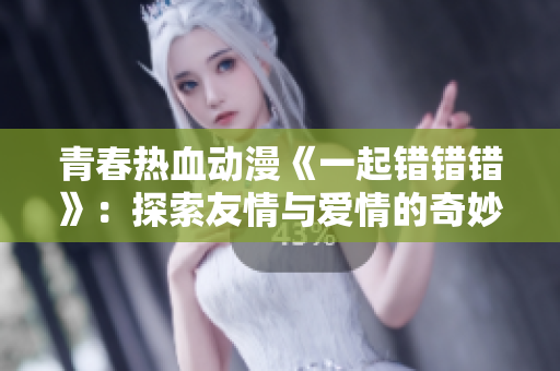 青春热血动漫《一起错错错》：探索友情与爱情的奇妙误会之旅