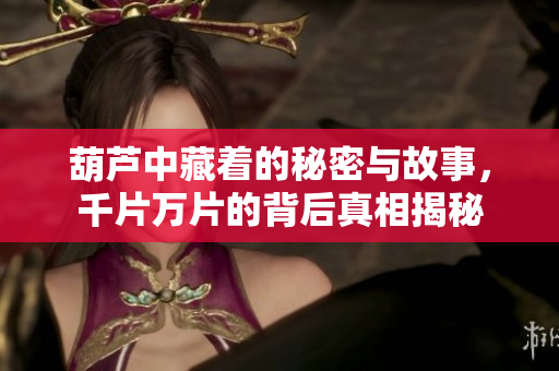 葫芦中藏着的秘密与故事，千片万片的背后真相揭秘