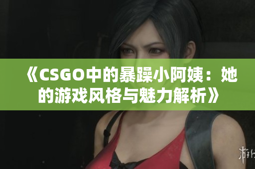 《CSGO中的暴躁小阿姨：她的游戏风格与魅力解析》