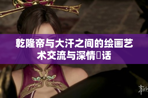 乾隆帝与大汗之间的绘画艺术交流与深情対话