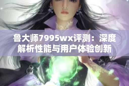 鲁大师7995wx评测：深度解析性能与用户体验创新