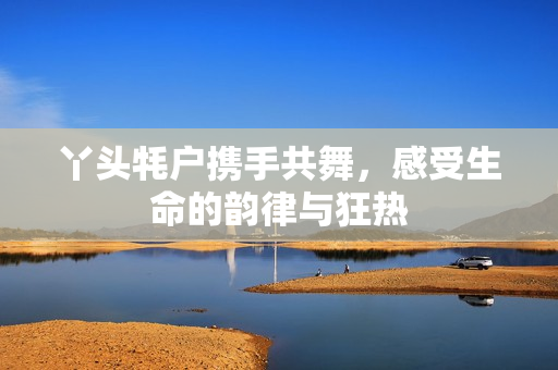丫头牦户携手共舞，感受生命的韵律与狂热