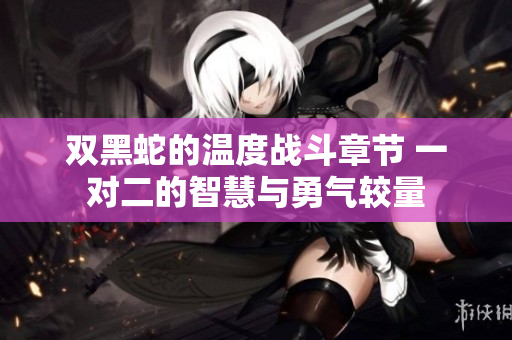 双黑蛇的温度战斗章节 一对二的智慧与勇气较量