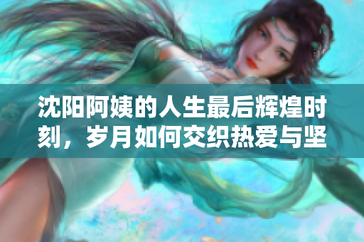 沈阳阿姨的人生最后辉煌时刻，岁月如何交织热爱与坚持