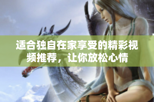 适合独自在家享受的精彩视频推荐，让你放松心情