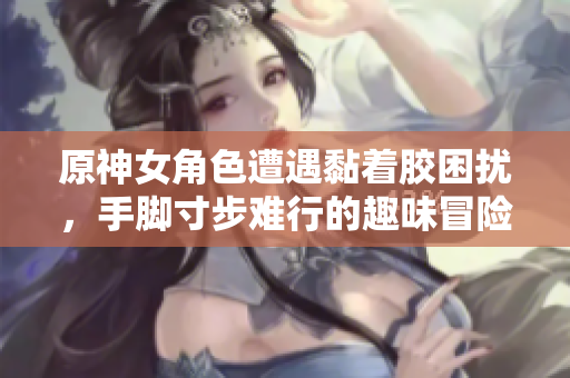 原神女角色遭遇黏着胶困扰，手脚寸步难行的趣味冒险