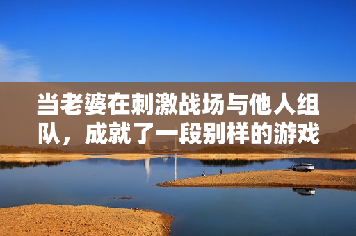 当老婆在刺激战场与他人组队，成就了一段别样的游戏情缘