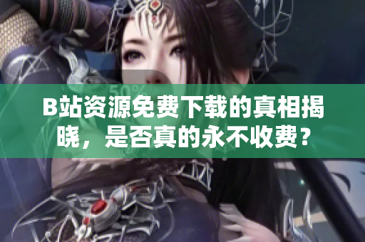 B站资源免费下载的真相揭晓，是否真的永不收费？