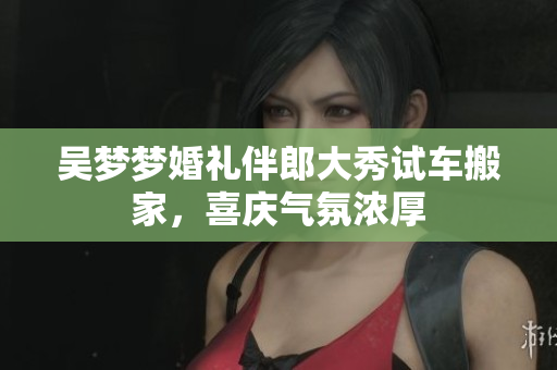 吴梦梦婚礼伴郎大秀试车搬家，喜庆气氛浓厚