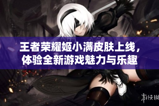 王者荣耀姬小满皮肤上线，体验全新游戏魅力与乐趣