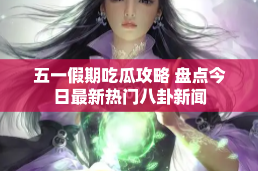 五一假期吃瓜攻略 盘点今日最新热门八卦新闻