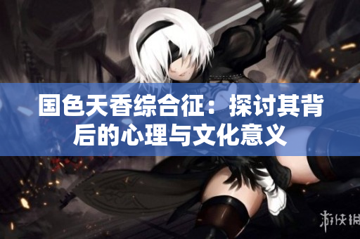 国色天香综合征：探讨其背后的心理与文化意义