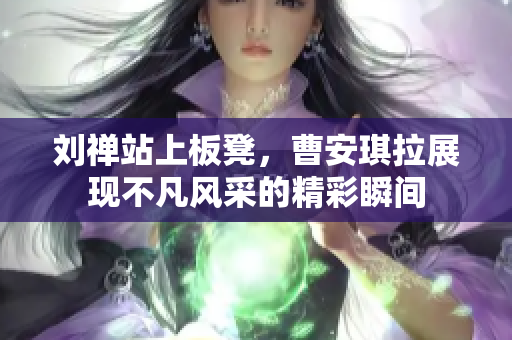 刘禅站上板凳，曹安琪拉展现不凡风采的精彩瞬间