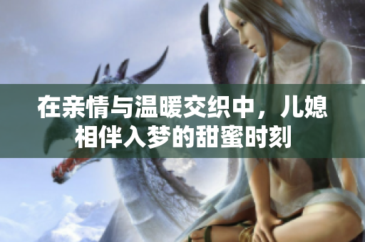在亲情与温暖交织中，儿媳相伴入梦的甜蜜时刻