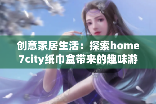 创意家居生活：探索home7city纸巾盒带来的趣味游戏体验
