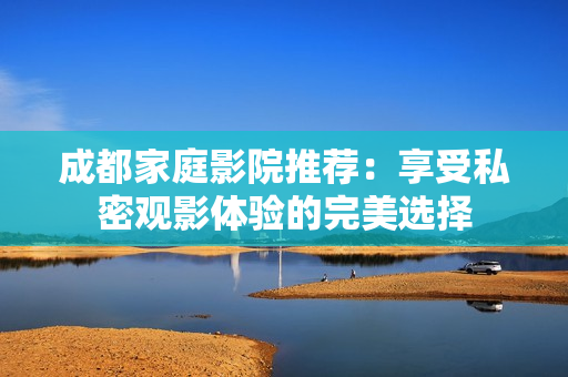 成都家庭影院推荐：享受私密观影体验的完美选择
