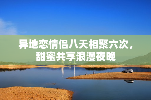异地恋情侣八天相聚六次，甜蜜共享浪漫夜晚