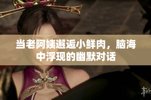 当老阿姨邂逅小鲜肉，脑海中浮现的幽默对话