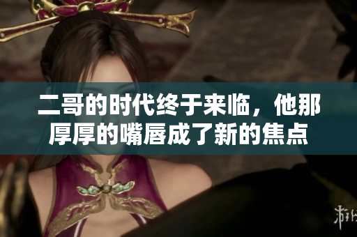 二哥的时代终于来临，他那厚厚的嘴唇成了新的焦点