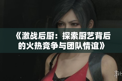 《激战后厨：探索厨艺背后的火热竞争与团队情谊》