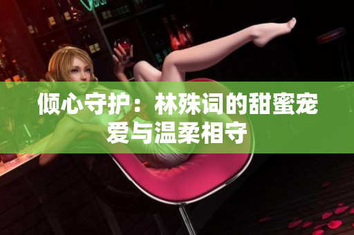 倾心守护：林殊词的甜蜜宠爱与温柔相守