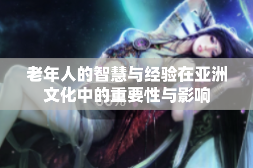 老年人的智慧与经验在亚洲文化中的重要性与影响