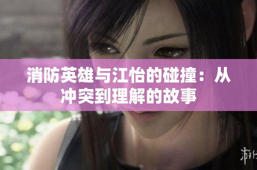 消防英雄与江怡的碰撞：从冲突到理解的故事