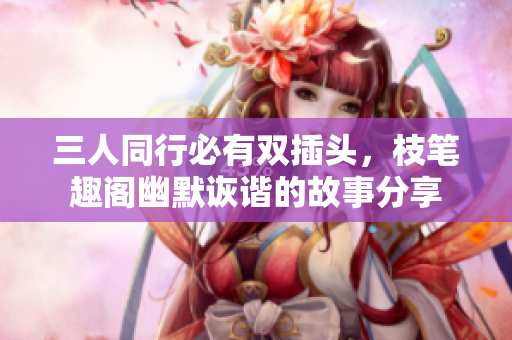 三人同行必有双插头，枝笔趣阁幽默诙谐的故事分享