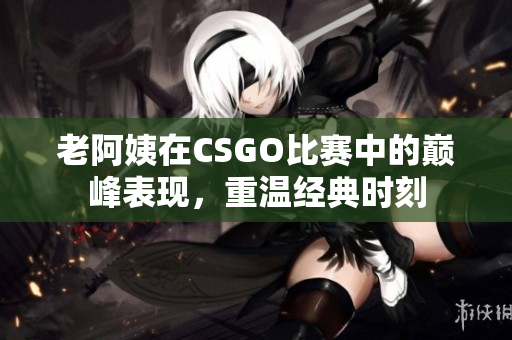 老阿姨在CSGO比赛中的巅峰表现，重温经典时刻