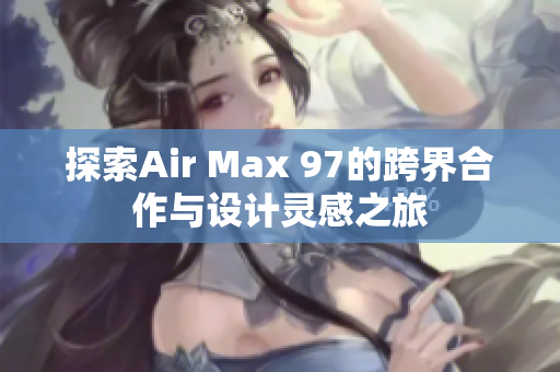 探索Air Max 97的跨界合作与设计灵感之旅