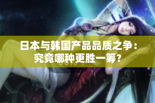 日本与韩国产品品质之争：究竟哪种更胜一筹？