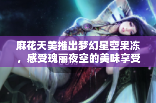 麻花天美推出梦幻星空果冻，感受瑰丽夜空的美味享受