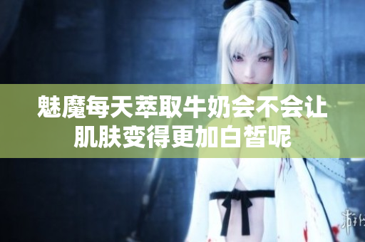 魅魔每天萃取牛奶会不会让肌肤变得更加白皙呢