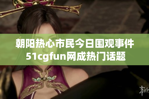 朝阳热心市民今日围观事件 51cgfun网成热门话题