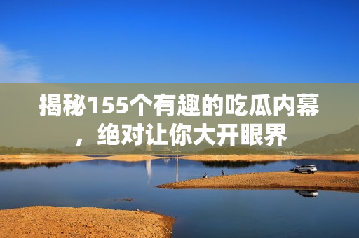 揭秘155个有趣的吃瓜内幕，绝对让你大开眼界