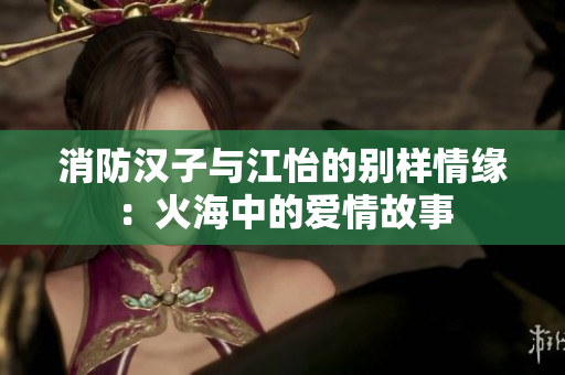 消防汉子与江怡的别样情缘：火海中的爱情故事