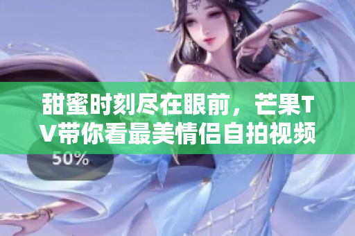甜蜜时刻尽在眼前，芒果TV带你看最美情侣自拍视频