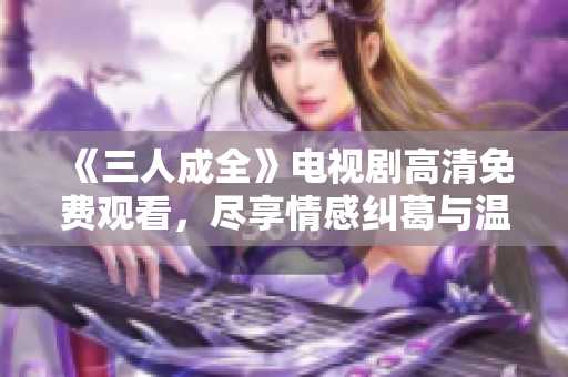 《三人成全》电视剧高清免费观看，尽享情感纠葛与温馨瞬间