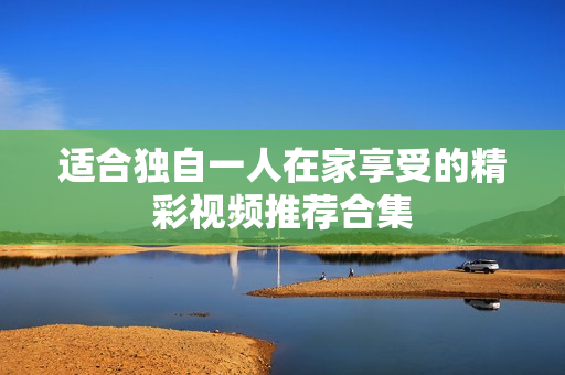 适合独自一人在家享受的精彩视频推荐合集