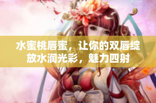 水蜜桃唇蜜，让你的双唇绽放水润光彩，魅力四射
