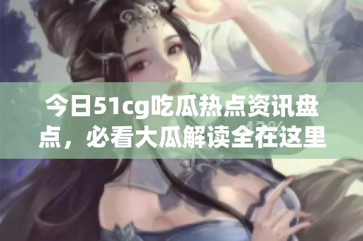 今日51cg吃瓜热点资讯盘点，必看大瓜解读全在这里