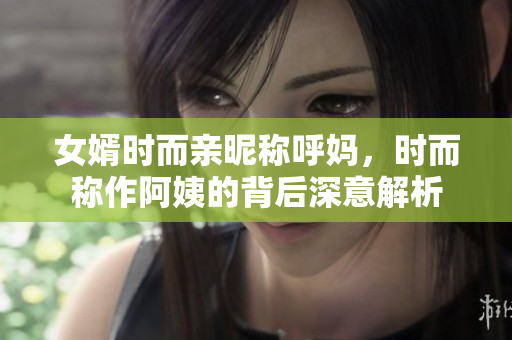 女婿时而亲昵称呼妈，时而称作阿姨的背后深意解析