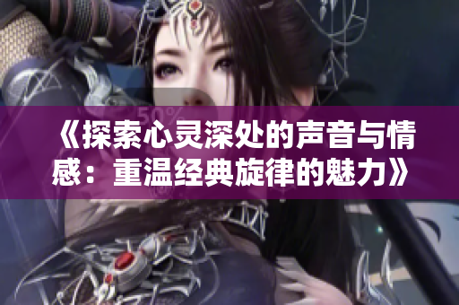 《探索心灵深处的声音与情感：重温经典旋律的魅力》