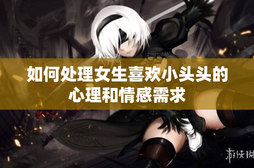 如何处理女生喜欢小头头的心理和情感需求