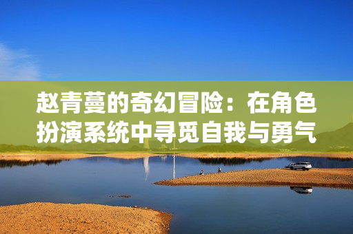 赵青蔓的奇幻冒险：在角色扮演系统中寻觅自我与勇气