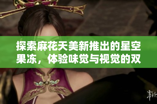 探索麻花天美新推出的星空果冻，体验味觉与视觉的双重盛宴