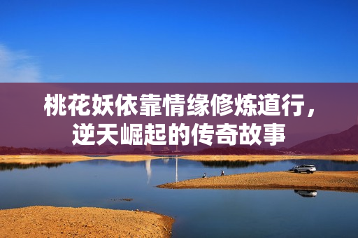 桃花妖依靠情缘修炼道行，逆天崛起的传奇故事