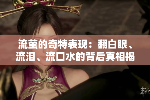流萤的奇特表现：翻白眼、流泪、流口水的背后真相揭秘