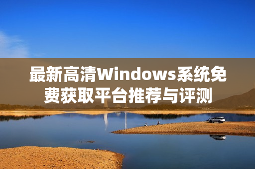 最新高清Windows系统免费获取平台推荐与评测
